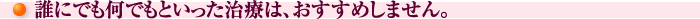 誰にでも何でもといった治療は、おすすめしません。