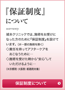 『保証制度』について 城本クリニックでは、施術をお受けになった方のために『保証制度』を設けています。 （※一部の施術を除く）◇責任を持ってアフターケアを　おこなうために…◇施術を受けた時から“安心”して　いただけるように…（※京都院・大阪院・姫路院対象）