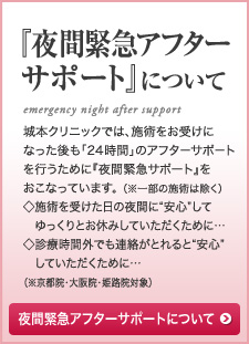 『夜間緊急アフターサポート』について 城本クリニックでは、施術をお受けになった後も「24 時間」のアフターサポートを行うために『夜間緊急サポート』をおこなっています。 （※一部の施術は除く）◇施術を受けた日の夜間に“安心”して　ゆっくりとお休みしていただくために…◇診療時間外でも連絡がとれると“安心”　していただくために…（※京都院・大阪院・姫路院対象）