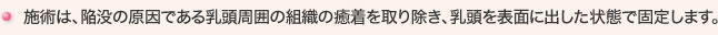 施術は、陥没の原因である乳頭周囲の組織の癒着を取り除き、乳頭を表面に出した状態で固定します。