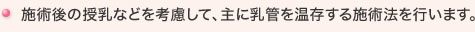施術後の授乳などを考慮して、主に乳管を温存する施術法を行います。