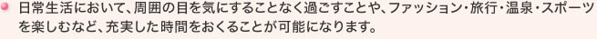 日常生活において、周囲の目を気にすることなく過ごすことや、ファッション・旅行・温泉・スポーツを楽しむなど、充実した時間をおくることが可能になります。