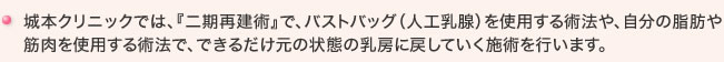 城本クリニックでは、『二期再建術』で、バストバッグ（人工乳腺）を使用する術法や、自分の脂肪や筋肉を使用する術法で、できるだけ元の状態の乳房に戻していく施術を行います。