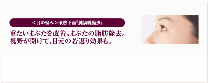 ＜目の悩み＞眼瞼下垂『腱膜縫縮法』 重たいまぶたを改善。まぶたの脂肪除去。視野が開けて、目元の若返り効果も。