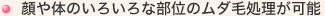 顔や体のいろいろな部位のムダ毛処理が可能