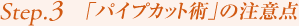 Step3. 「パイプカット術」の注意点