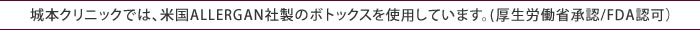 城本クリニックでは、米国ALLERGAN社製のボトックスを使用しています。(厚生労働省承認/FDA認可）