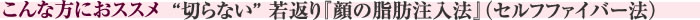 こんな方におススメ　“切らない” 若返り『顔の脂肪注入法』(セルフファイバー法)