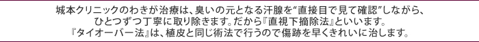 城本クリニックのわきが治療は、臭いの元となる汗腺を“直接目で見て確認”しながら、ひとつずつ丁寧に取り除きます。だから『直視下摘除法』といいます。『タイオーバー法』は、植皮と同じ術法で行うので傷跡を早くきれいに治します。