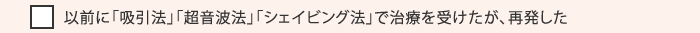 以前に「吸引法」「超音波法」「シェイビング法」で治療を受けたが、再発した